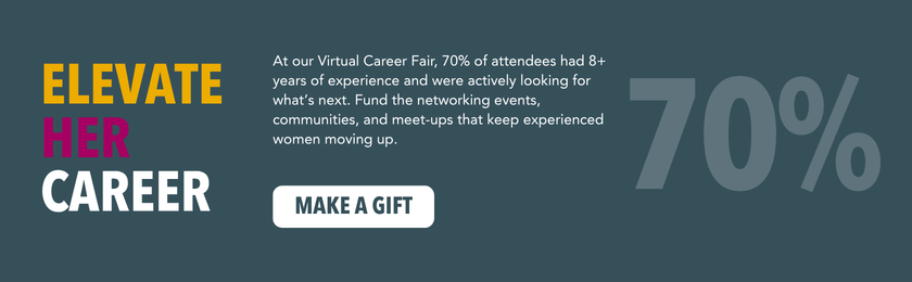 Elevate Her Career.
At our Virtual Career Fair, 70% of attendees had 8+ years of experience and were actively looking for what’s next. Fund the networking events, communities, and meet-ups that keep experienced women moving up.